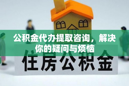 武汉公积金代办提取咨询，解决你的疑问与烦恼