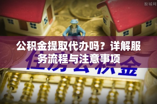 武汉公积金提取代办吗？详解服务流程与注意事项