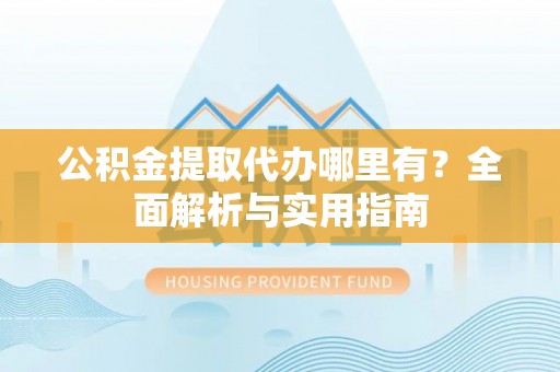 武汉公积金提取代办哪里有？全面解析与实用指南
