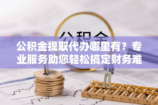 武汉公积金提取代办哪里有？专业服务助您轻松搞定财务难题