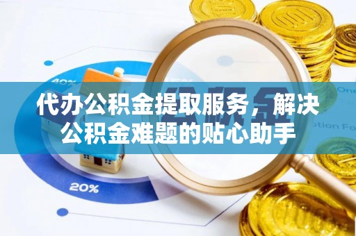 武汉代办公积金提取服务，解决公积金难题的贴心助手