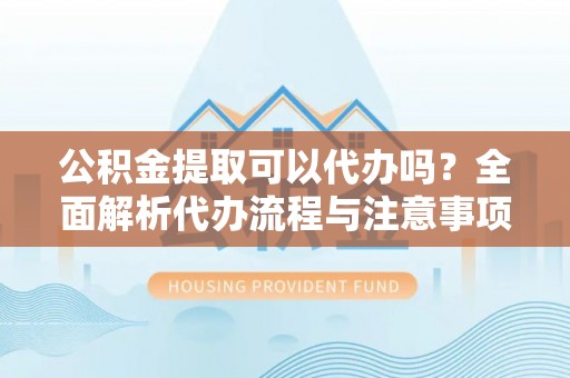 武汉公积金提取可以代办吗？全面解析代办流程与注意事项